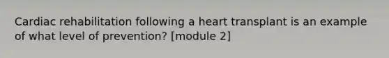 Cardiac rehabilitation following a heart transplant is an example of what level of prevention? [module 2]