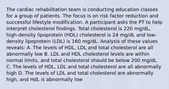 The cardiac rehabilitation team is conducting education classes for a group of patients. The focus is on risk factor reduction and successful lifestyle modification. A participant asks the PT to help interpret cholesterol findings. Total cholesterol is 220 mg/dL, high-density lipoprotein (HDL) cholesterol is 24 mg/dL and low-density lipoprotein (LDL) is 160 mg/dL. Analysis of these values reveals: A. The levels of HDL, LDL and total cholesterol are all abnormally low B. LDL and HDL cholesterol levels are within normal limits, and total cholesterol should be below 200 mg/dL C. The levels of HDL, LDL and total cholesterol are all abnormally high D. The levels of LDL and total cholesterol are abnormally high, and HdL is abnormally low