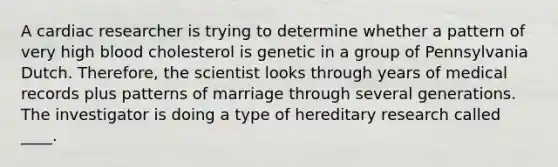 A cardiac researcher is trying to determine whether a pattern of very high blood cholesterol is genetic in a group of Pennsylvania Dutch. Therefore, the scientist looks through years of medical records plus patterns of marriage through several generations. The investigator is doing a type of hereditary research called ____.