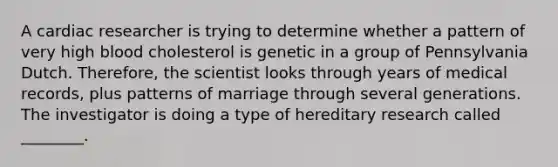 A cardiac researcher is trying to determine whether a pattern of very high blood cholesterol is genetic in a group of Pennsylvania Dutch. Therefore, the scientist looks through years of medical records, plus patterns of marriage through several generations. The investigator is doing a type of hereditary research called ________.