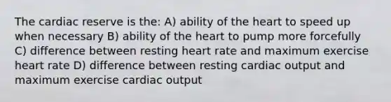 The cardiac reserve is the: A) ability of the heart to speed up when necessary B) ability of the heart to pump more forcefully C) difference between resting heart rate and maximum exercise heart rate D) difference between resting cardiac output and maximum exercise cardiac output