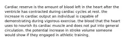 Cardiac reserve is the amount of blood left in the heart after the ventricle has contracted during cardiac cycles at rest. the increase in cardiac output an individual is capable of demonstrating during vigorous exercise. the blood that the heart uses to nourish its cardiac muscle and does not put into general circulation. the potential increase in stroke volume someone would show if they engaged in athletic training.