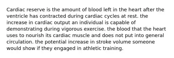 Cardiac reserve is the amount of blood left in the heart after the ventricle has contracted during cardiac cycles at rest. the increase in cardiac output an individual is capable of demonstrating during vigorous exercise. the blood that the heart uses to nourish its cardiac muscle and does not put into general circulation. the potential increase in stroke volume someone would show if they engaged in athletic training.