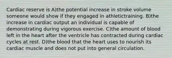 Cardiac reserve is A)the potential increase in stroke volume someone would show if they engaged in athletictraining. B)the increase in cardiac output an individual is capable of demonstrating during vigorous exercise. C)the amount of blood left in the heart after the ventricle has contracted during cardiac cycles at rest. D)the blood that the heart uses to nourish its cardiac muscle and does not put into general circulation.