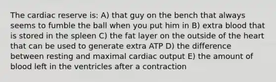 The cardiac reserve is: A) that guy on the bench that always seems to fumble the ball when you put him in B) extra blood that is stored in the spleen C) the fat layer on the outside of the heart that can be used to generate extra ATP D) the difference between resting and maximal cardiac output E) the amount of blood left in the ventricles after a contraction