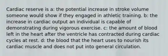 Cardiac reserve is a: the potential increase in stroke volume someone would show if they engaged in athletic training. b: the increase in <a href='https://www.questionai.com/knowledge/kyxUJGvw35-cardiac-output' class='anchor-knowledge'>cardiac output</a> an individual is capable of demonstrating during vigorous exercise. c: the amount of blood left in <a href='https://www.questionai.com/knowledge/kya8ocqc6o-the-heart' class='anchor-knowledge'>the heart</a> after the ventricle has contracted during cardiac cycles at rest. d: <a href='https://www.questionai.com/knowledge/k7oXMfj7lk-the-blood' class='anchor-knowledge'>the blood</a> that the heart uses to nourish its cardiac muscle and does not put into general circulation.