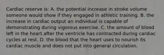 Cardiac reserve is: A. the potential increase in stroke volume someone would show if they engaged in athletic training. B. the increase in cardiac output an individual is capable of demonstrating during vigorous exercise. C. the amount of blood left in the heart after the ventricle has contracted during cardiac cycles at rest. D. the blood that the heart uses to nourish its cardiac muscle and does not put into general circulation.