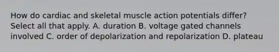 How do cardiac and skeletal muscle action potentials differ? Select all that apply. A. duration B. voltage gated channels involved C. order of depolarization and repolarization D. plateau