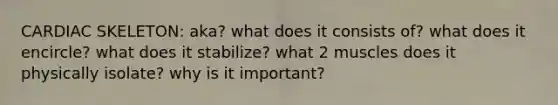CARDIAC SKELETON: aka? what does it consists of? what does it encircle? what does it stabilize? what 2 muscles does it physically isolate? why is it important?