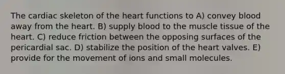 The cardiac skeleton of <a href='https://www.questionai.com/knowledge/kya8ocqc6o-the-heart' class='anchor-knowledge'>the heart</a> functions to A) convey blood away from the heart. B) supply blood to the <a href='https://www.questionai.com/knowledge/kMDq0yZc0j-muscle-tissue' class='anchor-knowledge'>muscle tissue</a> of the heart. C) reduce friction between the opposing surfaces of the pericardial sac. D) stabilize the position of the heart valves. E) provide for the movement of ions and small molecules.