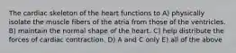 The cardiac skeleton of the heart functions to A) physically isolate the muscle fibers of the atria from those of the ventricles. B) maintain the normal shape of the heart. C) help distribute the forces of cardiac contraction. D) A and C only E) all of the above