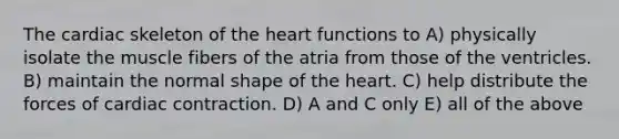 The cardiac skeleton of <a href='https://www.questionai.com/knowledge/kya8ocqc6o-the-heart' class='anchor-knowledge'>the heart</a> functions to A) physically isolate the muscle fibers of the atria from those of the ventricles. B) maintain the normal shape of the heart. C) help distribute the forces of cardiac contraction. D) A and C only E) all of the above