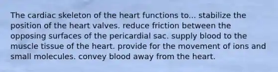 The cardiac skeleton of the heart functions to... stabilize the position of the heart valves. reduce friction between the opposing surfaces of the pericardial sac. supply blood to the muscle tissue of the heart. provide for the movement of ions and small molecules. convey blood away from the heart.