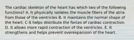 The cardiac skeleton of the heart has which two of the following functions? A. It physically isolates the muscle fibers of the atria from those of the ventricles B. It maintains the normal shape of the heart. C It helps distribute the forces of cardiac contraction. D. It allows more rapid contraction of the ventricles. E. It strengthens and helps prevent overexpansion of the heart.