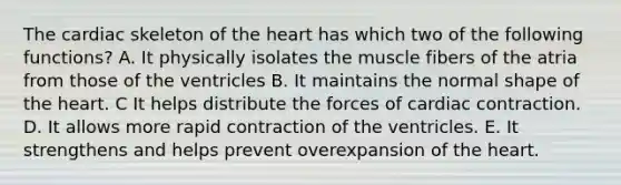 The cardiac skeleton of the heart has which two of the following functions? A. It physically isolates the muscle fibers of the atria from those of the ventricles B. It maintains the normal shape of the heart. C It helps distribute the forces of cardiac contraction. D. It allows more rapid contraction of the ventricles. E. It strengthens and helps prevent overexpansion of the heart.