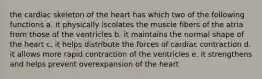 the cardiac skeleton of the heart has which two of the following functions a. it physically iscolates the muscle fibers of the atria from those of the ventricles b. it maintains the normal shape of the heart c. it helps distribute the forces of cardiac contraction d. it allows more rapid contraction of the ventricles e. it strengthens and helps prevent overexpansion of the heart