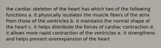 the cardiac skeleton of the heart has which two of the following functions a. it physically iscolates the muscle fibers of the atria from those of the ventricles b. it maintains the normal shape of the heart c. it helps distribute the forces of cardiac contraction d. it allows more rapid contraction of the ventricles e. it strengthens and helps prevent overexpansion of the heart