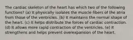 The cardiac skeleton of the heart has which two of the following functions? (a) It physically isolates the muscle fibers of the atria from those of the ventricles. (b) It maintains the normal shape of the heart. (c) It helps distribute the forces of cardiac contraction. (d) It allows more rapid contraction of the ventricles. (e) It strengthens and helps prevent overexpansion of the heart.