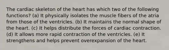 The cardiac skeleton of the heart has which two of the following functions? (a) It physically isolates the muscle fibers of the atria from those of the ventricles. (b) It maintains the normal shape of the heart. (c) It helps distribute the forces of cardiac contraction. (d) It allows more rapid contraction of the ventricles. (e) It strengthens and helps prevent overexpansion of the heart.