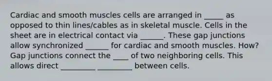 Cardiac and smooth muscles cells are arranged in _____ as opposed to thin lines/cables as in skeletal muscle. Cells in the sheet are in electrical contact via ______. These gap junctions allow synchronized ______ for cardiac and smooth muscles. How? Gap junctions connect the ____ of two neighboring cells. This allows direct _________ _________ between cells.