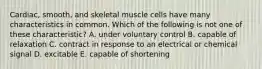 Cardiac, smooth, and skeletal muscle cells have many characteristics in common. Which of the following is not one of these characteristic? A. under voluntary control B. capable of relaxation C. contract in response to an electrical or chemical signal D. excitable E. capable of shortening