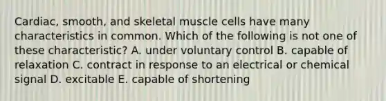 Cardiac, smooth, and skeletal muscle cells have many characteristics in common. Which of the following is not one of these characteristic? A. under voluntary control B. capable of relaxation C. contract in response to an electrical or chemical signal D. excitable E. capable of shortening