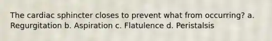 The cardiac sphincter closes to prevent what from occurring? a. Regurgitation b. Aspiration c. Flatulence d. Peristalsis