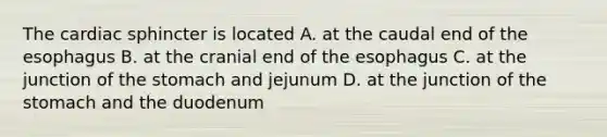 The cardiac sphincter is located A. at the caudal end of the esophagus B. at the cranial end of the esophagus C. at the junction of the stomach and jejunum D. at the junction of the stomach and the duodenum