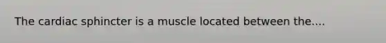 The cardiac sphincter is a muscle located between the....