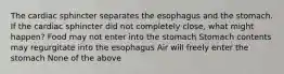 The cardiac sphincter separates the esophagus and the stomach. If the cardiac sphincter did not completely close, what might happen? Food may not enter into the stomach Stomach contents may regurgitate into the esophagus Air will freely enter the stomach None of the above