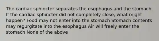 The cardiac sphincter separates the esophagus and the stomach. If the cardiac sphincter did not completely close, what might happen? Food may not enter into the stomach Stomach contents may regurgitate into the esophagus Air will freely enter the stomach None of the above