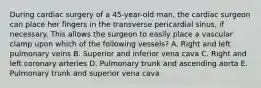 During cardiac surgery of a 45-year-old man, the cardiac surgeon can place her fingers in the transverse pericardial sinus, if necessary. This allows the surgeon to easily place a vascular clamp upon which of the following vessels? A. Right and left pulmonary veins B. Superior and inferior vena cava C. Right and left coronary arteries D. Pulmonary trunk and ascending aorta E. Pulmonary trunk and superior vena cava