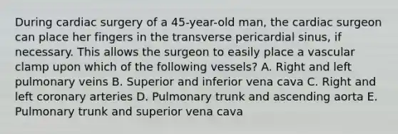 During cardiac surgery of a 45-year-old man, the cardiac surgeon can place her fingers in the transverse pericardial sinus, if necessary. This allows the surgeon to easily place a vascular clamp upon which of the following vessels? A. Right and left pulmonary veins B. Superior and inferior vena cava C. Right and left coronary arteries D. Pulmonary trunk and ascending aorta E. Pulmonary trunk and superior vena cava