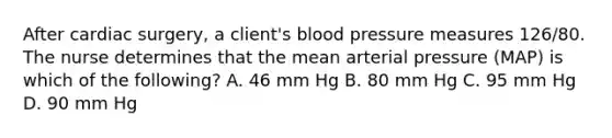 After cardiac surgery, a client's blood pressure measures 126/80. The nurse determines that the mean arterial pressure (MAP) is which of the following? A. 46 mm Hg B. 80 mm Hg C. 95 mm Hg D. 90 mm Hg