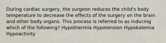 During cardiac surgery, the surgeon reduces the child's body temperature to decrease the effects of the surgery on the brain and other body organs. This process is referred to as inducing which of the following? Hypothermia Hypotension Hypokalemia Hypoactivity