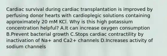 Cardiac survival during cardiac transplantation is improved by perfusing donor hearts with cardioplegic solutions containing approximately 20 mM KCl. Why is this high potassium concentration helpful? A.It can increase oxygen consumption B.Prevent bacterial growth C.Stops cardiac contractility by inactivation of Na+ and Ca2+ channels D.Increases activity of sodium channels