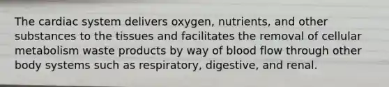 The cardiac system delivers oxygen, nutrients, and other substances to the tissues and facilitates the removal of cellular metabolism waste products by way of blood flow through other body systems such as respiratory, digestive, and renal.