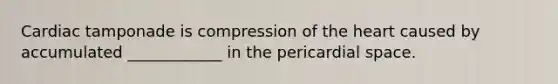 Cardiac tamponade is compression of the heart caused by accumulated ____________ in the pericardial space.