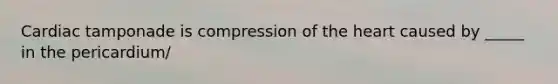 Cardiac tamponade is compression of the heart caused by _____ in the pericardium/