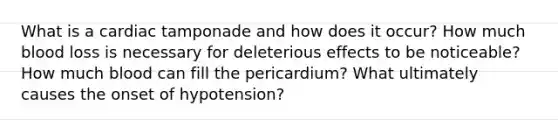 What is a cardiac tamponade and how does it occur? How much blood loss is necessary for deleterious effects to be noticeable? How much blood can fill the pericardium? What ultimately causes the onset of hypotension?