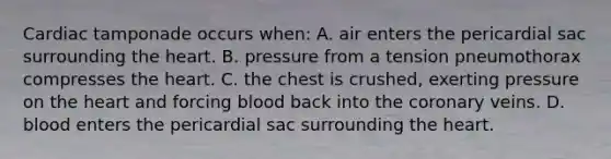 Cardiac tamponade occurs​ when: A. air enters the pericardial sac surrounding the heart. B. pressure from a tension pneumothorax compresses the heart. C. the chest is​ crushed, exerting pressure on the heart and forcing blood back into the coronary veins. D. blood enters the pericardial sac surrounding the heart.