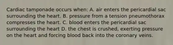 Cardiac tamponade occurs​ when: A. air enters the pericardial sac surrounding the heart. B. pressure from a tension pneumothorax compresses the heart. C. blood enters the pericardial sac surrounding the heart D. the chest is​ crushed, exerting pressure on the heart and forcing blood back into the coronary veins.