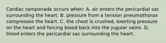 Cardiac tamponade occurs​ when: A. air enters the pericardial sac surrounding the heart. B. pressure from a tension pneumothorax compresses the heart. C. the chest is​ crushed, exerting pressure on the heart and forcing blood back into the jugular veins. D. blood enters the pericardial sac surrounding the heart.