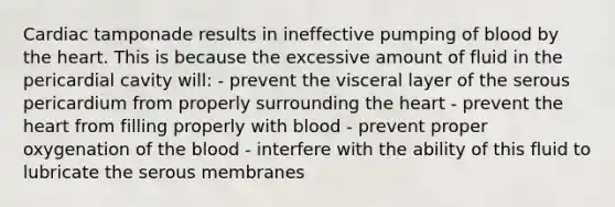 Cardiac tamponade results in ineffective pumping of blood by the heart. This is because the excessive amount of fluid in the pericardial cavity will: - prevent the visceral layer of the serous pericardium from properly surrounding the heart - prevent the heart from filling properly with blood - prevent proper oxygenation of the blood - interfere with the ability of this fluid to lubricate the serous membranes