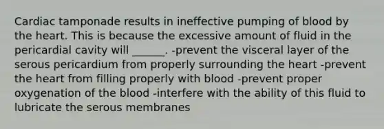 Cardiac tamponade results in ineffective pumping of blood by the heart. This is because the excessive amount of fluid in the pericardial cavity will ______. -prevent the visceral layer of the serous pericardium from properly surrounding the heart -prevent the heart from filling properly with blood -prevent proper oxygenation of the blood -interfere with the ability of this fluid to lubricate the serous membranes