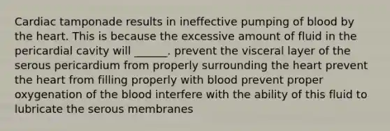 Cardiac tamponade results in ineffective pumping of blood by the heart. This is because the excessive amount of fluid in the pericardial cavity will ______. prevent the visceral layer of the serous pericardium from properly surrounding the heart prevent the heart from filling properly with blood prevent proper oxygenation of the blood interfere with the ability of this fluid to lubricate the serous membranes