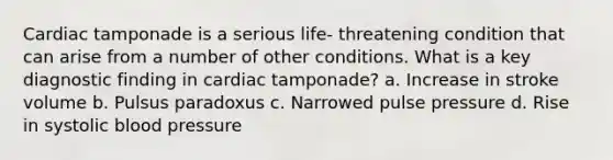 Cardiac tamponade is a serious life- threatening condition that can arise from a number of other conditions. What is a key diagnostic finding in cardiac tamponade? a. Increase in stroke volume b. Pulsus paradoxus c. Narrowed pulse pressure d. Rise in systolic blood pressure