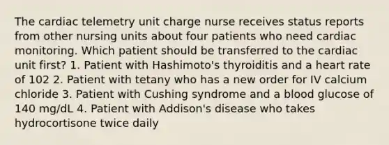 The cardiac telemetry unit charge nurse receives status reports from other nursing units about four patients who need cardiac monitoring. Which patient should be transferred to the cardiac unit first? 1. Patient with Hashimoto's thyroiditis and a heart rate of 102 2. Patient with tetany who has a new order for IV calcium chloride 3. Patient with Cushing syndrome and a blood glucose of 140 mg/dL 4. Patient with Addison's disease who takes hydrocortisone twice daily