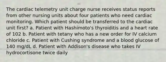 The cardiac telemetry unit charge nurse receives status reports from other nursing units about four patients who need cardiac monitoring. Which patient should be transferred to the cardiac unit first? a. Patient with Hashimoto's thyroiditis and a heart rate of 102 b. Patient with tetany who has a new order for IV calcium chloride c. Patient with Cushing syndrome and a blood glucose of 140 mg/dL d. Patient with Addison's disease who takes IV hydrocortisone twice daily