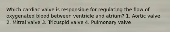 Which cardiac valve is responsible for regulating the flow of oxygenated blood between ventricle and atrium? 1. Aortic valve 2. Mitral valve 3. Tricuspid valve 4. Pulmonary valve